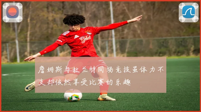詹姆斯与杜兰特同场竞技虽体力不支却依然享受比赛的乐趣