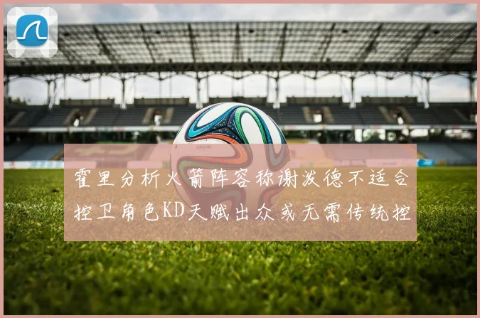 霍里分析火箭阵容称谢泼德不适合控卫角色KD天赋出众或无需传统控卫