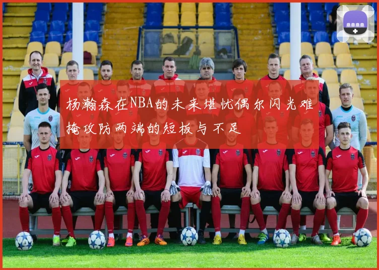 杨瀚森在NBA的未来堪忧偶尔闪光难掩攻防两端的短板与不足