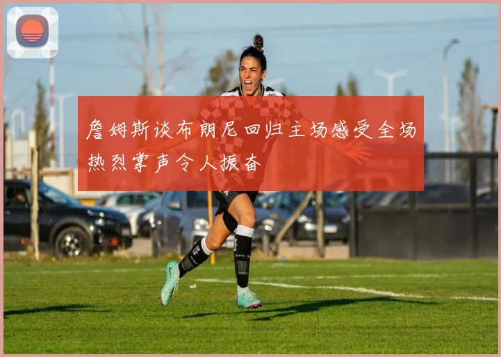 詹姆斯谈布朗尼回归主场感受全场热烈掌声令人振奋