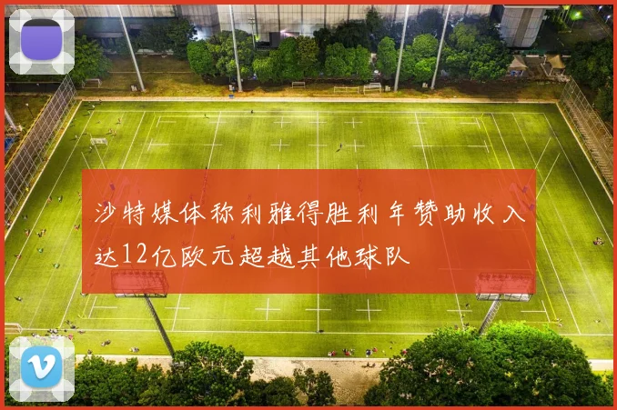 沙特媒体称利雅得胜利年赞助收入达12亿欧元超越其他球队