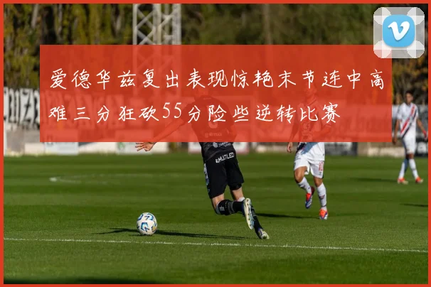 爱德华兹复出表现惊艳末节连中高难三分狂砍55分险些逆转比赛