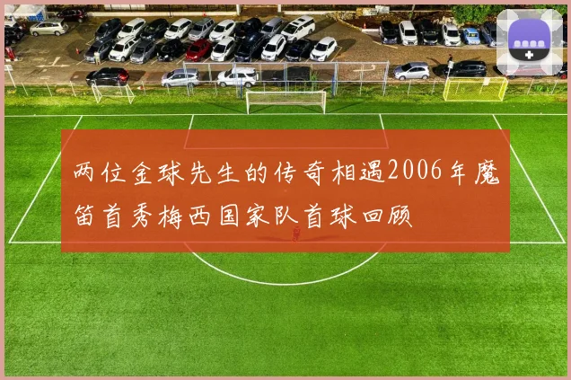 两位金球先生的传奇相遇2006年魔笛首秀梅西国家队首球回顾