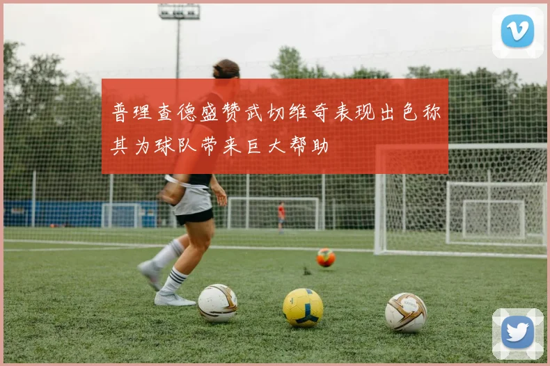 普理查德盛赞武切维奇表现出色称其为球队带来巨大帮助