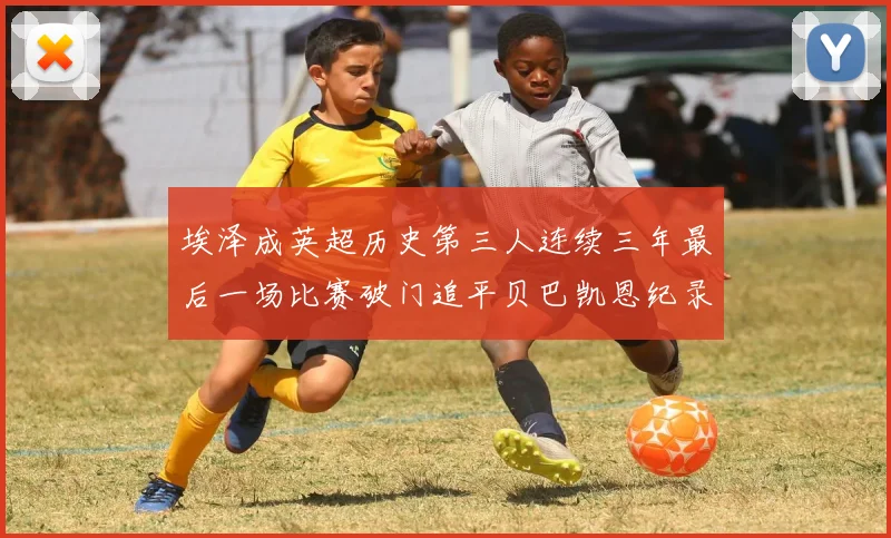 埃泽成英超历史第三人连续三年最后一场比赛破门追平贝巴凯恩纪录