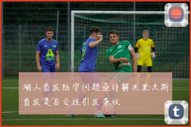 湖人首发防守问题亟待解决里夫斯首发是否合适引发争议