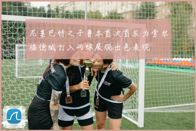 尼基巴特之子鲁本首次首发为索尔福德城打入两球展现出色表现