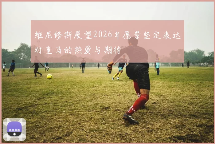 维尼修斯展望2026年愿景坚定表达对皇马的热爱与期待