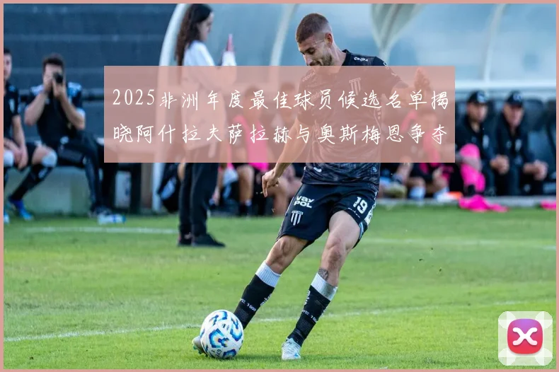 2025非洲年度最佳球员候选名单揭晓阿什拉夫萨拉赫与奥斯梅恩争夺荣耀