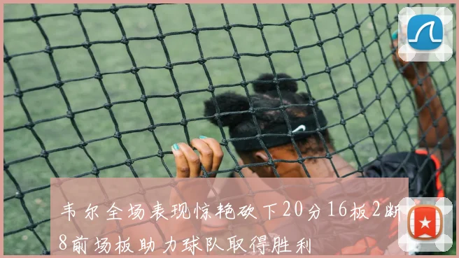 韦尔全场表现惊艳砍下20分16板2断8前场板助力球队取得胜利