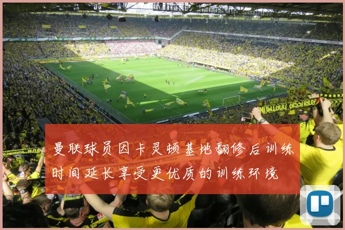 曼联球员因卡灵顿基地翻修后训练时间延长享受更优质的训练环境
