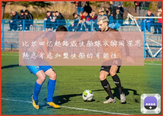比尔回忆起路威快船球衣瞬间深思熟虑考虑加盟快船的可能性