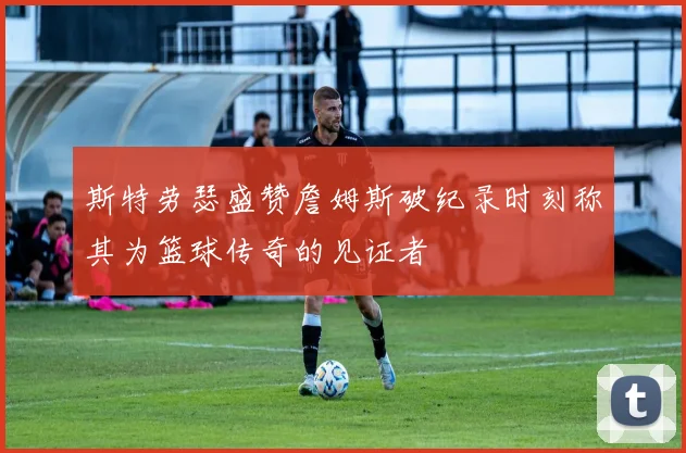 斯特劳瑟盛赞詹姆斯破纪录时刻称其为篮球传奇的见证者