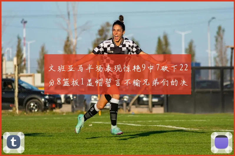 文班亚马半场表现惊艳9中7砍下22分8篮板1盖帽誓言不输兄弟们的决心
