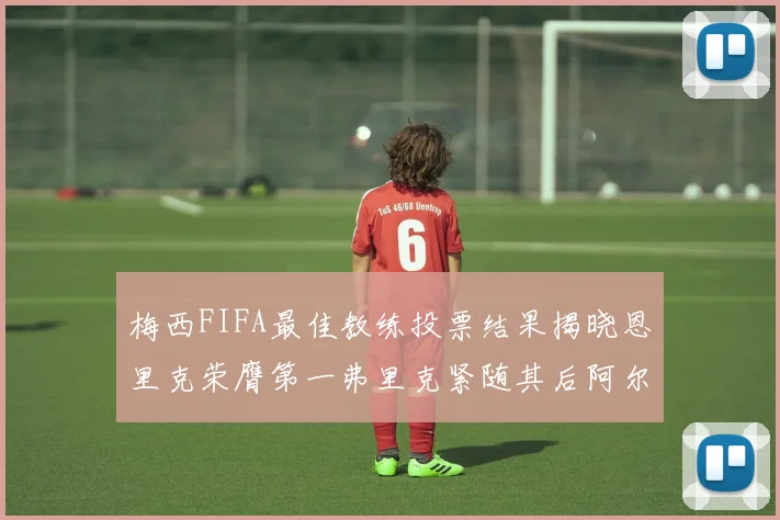 梅西FIFA最佳教练投票结果揭晓恩里克荣膺第一弗里克紧随其后阿尔特塔位列第三