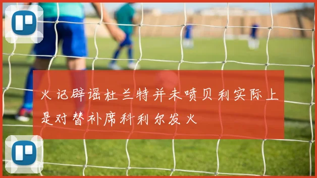 火记辟谣杜兰特并未喷贝利实际上是对替补席科利尔发火