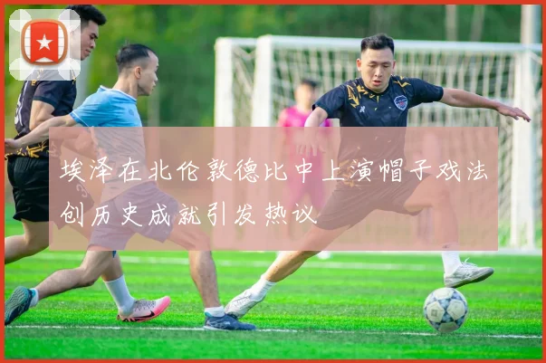 埃泽在北伦敦德比中上演帽子戏法创历史成就引发热议