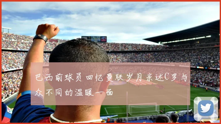 巴西前球员回忆曼联岁月亲述C罗与众不同的温暖一面