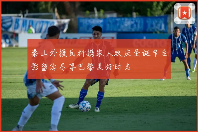 泰山外援瓦科携家人欢庆圣诞节合影留念尽享巴黎美好时光