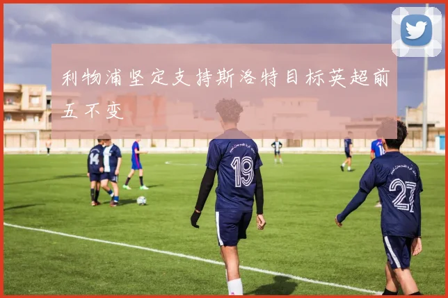 利物浦坚定支持斯洛特目标英超前五不变