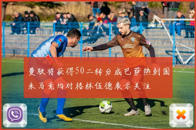 曼联将获得50二转分成巴萨热刺国米马竞均对格林伍德表示关注
