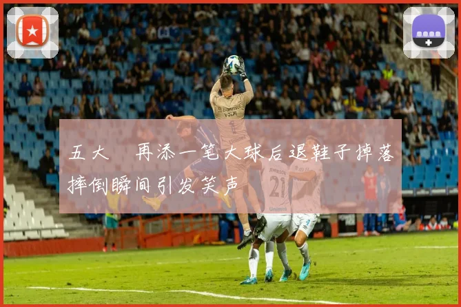 五大囧再添一笔大球后退鞋子掉落摔倒瞬间引发笑声