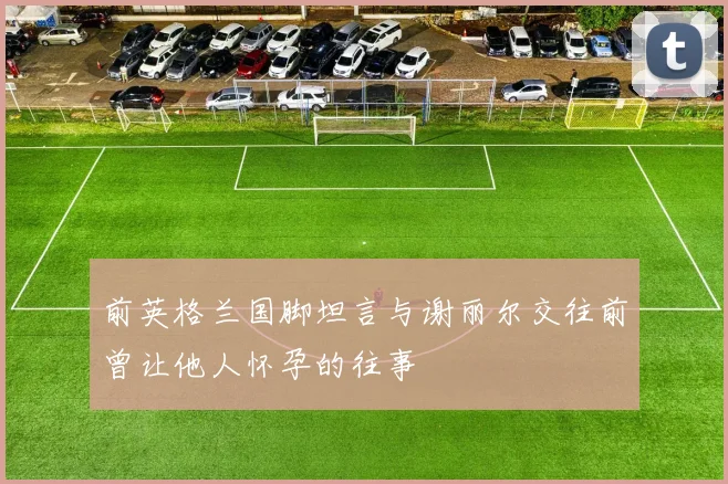前英格兰国脚坦言与谢丽尔交往前曾让他人怀孕的往事