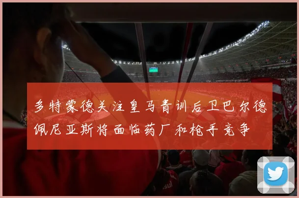 多特蒙德关注皇马青训后卫巴尔德佩尼亚斯将面临药厂和枪手竞争