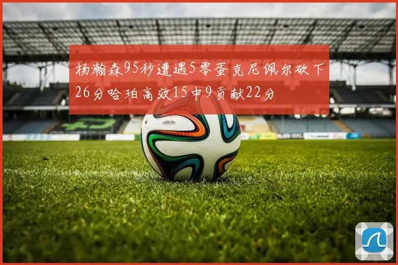 杨瀚森95秒遭遇5零蛋克尼佩尔砍下26分哈珀高效15中9贡献22分
