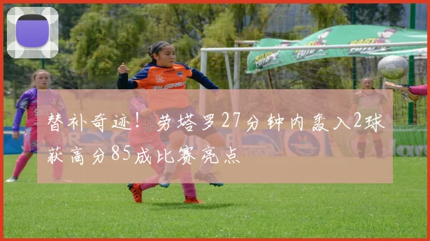 替补奇迹！劳塔罗27分钟内轰入2球获高分85成比赛亮点