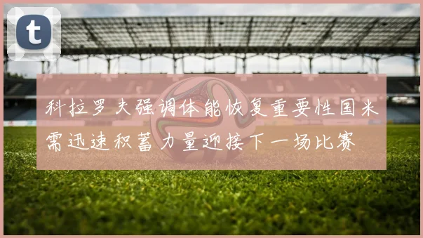 科拉罗夫强调体能恢复重要性国米需迅速积蓄力量迎接下一场比赛