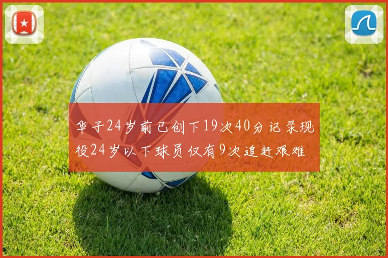 华子24岁前已创下19次40分记录现役24岁以下球员仅有9次追赶艰难