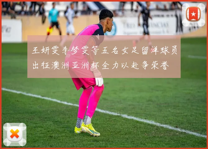 王妍雯李梦雯等五名女足留洋球员出征澳洲亚洲杯全力以赴争荣誉