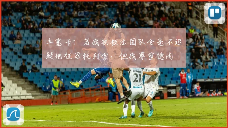 丰塞卡：若我执教法国队会毫不迟疑地征召托利索，但我尊重德尚