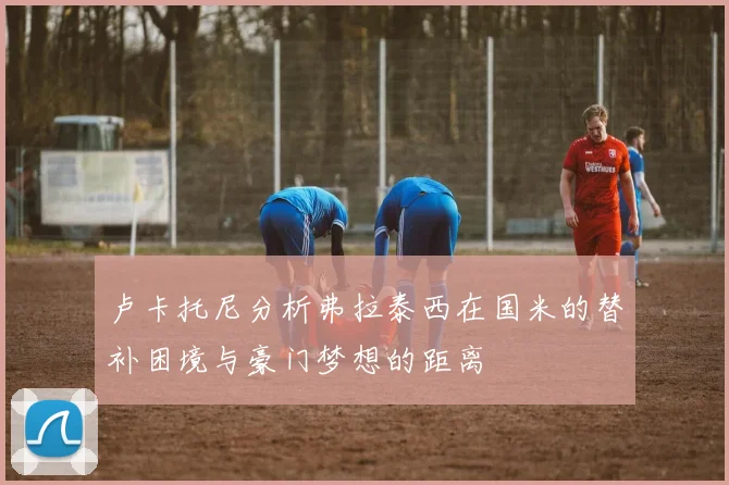 卢卡托尼分析弗拉泰西在国米的替补困境与豪门梦想的距离