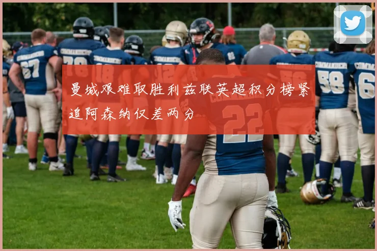 曼城艰难取胜利兹联英超积分榜紧追阿森纳仅差两分